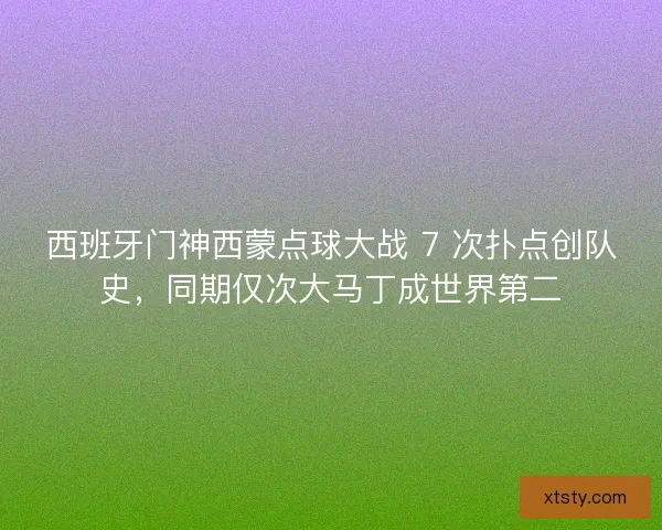 西班牙门神西蒙点球大战 7 次扑点创队史，同期仅次大马丁成世界第二