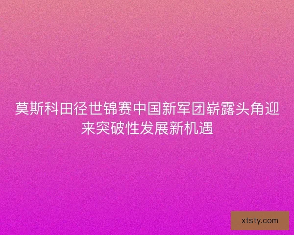 莫斯科田径世锦赛中国新军团崭露头角迎来突破性发展新机遇