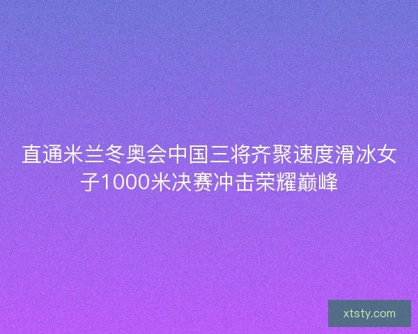 直通米兰冬奥会中国三将齐聚速度滑冰女子1000米决赛冲击荣耀巅峰