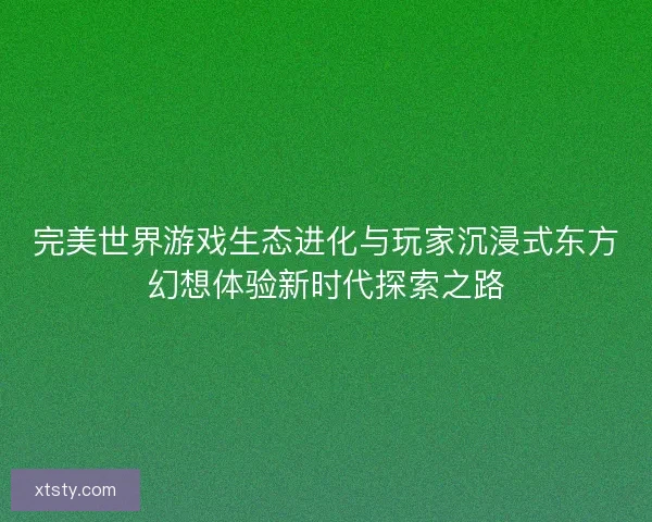 完美世界游戏生态进化与玩家沉浸式东方幻想体验新时代探索之路