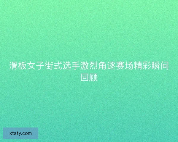 滑板女子街式选手激烈角逐赛场精彩瞬间回顾