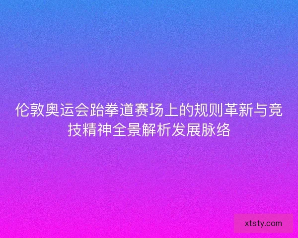 伦敦奥运会跆拳道赛场上的规则革新与竞技精神全景解析发展脉络